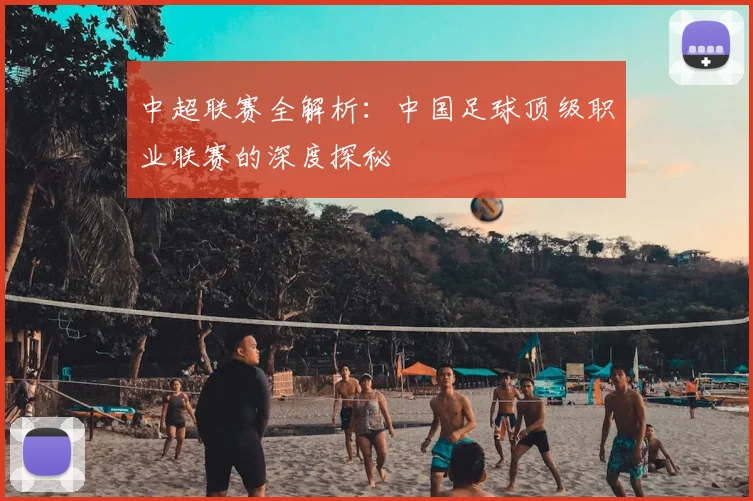 中超联赛全解析：中国足球顶级职业联赛的深度探秘